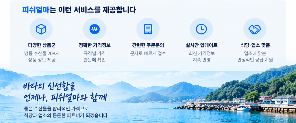 피쉬얼마는 이런 서비스를 제공합니다. 다양한 상품군, 정확한 가격정보, 간편한 주문문의, 실시간 업데이트, 식당·업소 맞춤. 바다의 신선함을 언제나 피쉬얼마와 함께